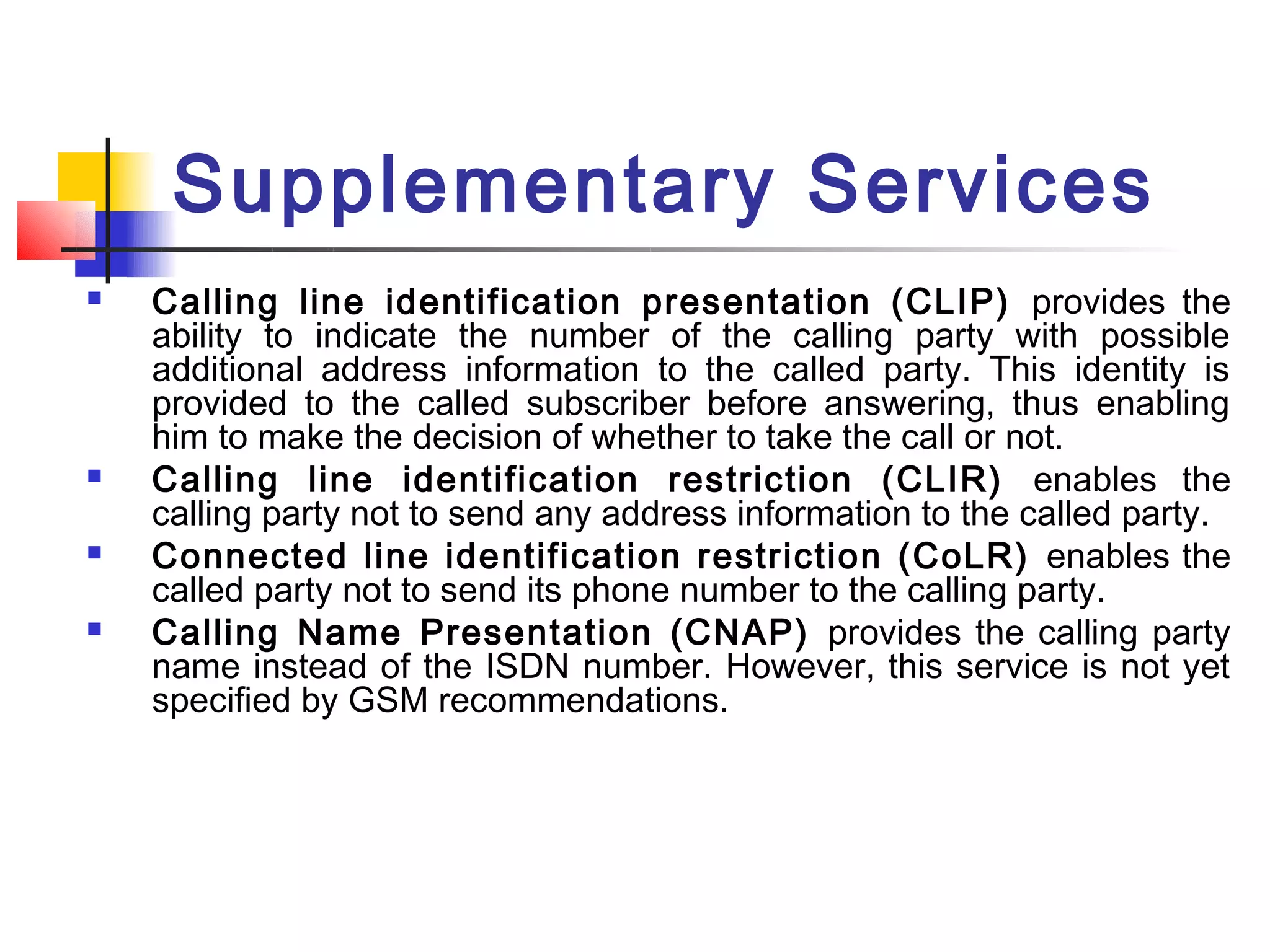 Supplementary Services
   Calling line identification presentation (CLIP) provides the
    ability to indicate the number of the calling party with possible
    additional address information to the called party. This identity is
    provided to the called subscriber before answering, thus enabling
    him to make the decision of whether to take the call or not.
   Calling line identification restriction (CLIR) enables the
    calling party not to send any address information to the called party.
   Connected line identification restriction (CoLR) enables the
    called party not to send its phone number to the calling party.
   Calling Name Presentation (CNAP) provides the calling party
    name instead of the ISDN number. However, this service is not yet
    specified by GSM recommendations.
 