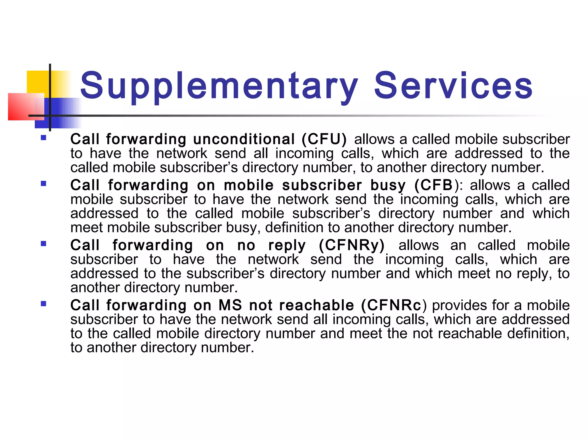 Supplementary Services
   Call forwarding unconditional (CFU) allows a called mobile subscriber
    to have the network send all incoming calls, which are addressed to the
    called mobile subscriber’s directory number, to another directory number.
   Call forwarding on mobile subscriber busy (CFB ): allows a called
    mobile subscriber to have the network send the incoming calls, which are
    addressed to the called mobile subscriber’s directory number and which
    meet mobile subscriber busy, definition to another directory number.
   Call forwarding on no reply (CFNRy) allows an called mobile
    subscriber to have the network send the incoming calls, which are
    addressed to the subscriber’s directory number and which meet no reply, to
    another directory number.
   Call forwarding on MS not reachable (CFNRc ) provides for a mobile
    subscriber to have the network send all incoming calls, which are addressed
    to the called mobile directory number and meet the not reachable definition,
    to another directory number.
 