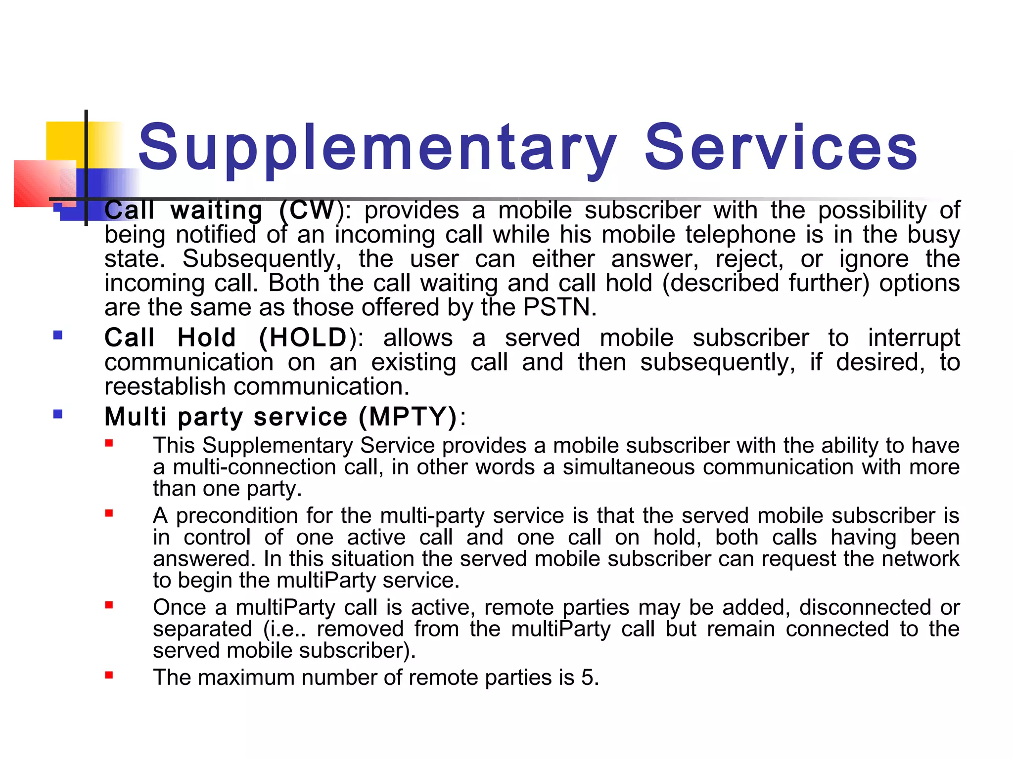 Supplementary Services
   Call waiting (CW ): provides a mobile subscriber with the possibility of
    being notified of an incoming call while his mobile telephone is in the busy
    state. Subsequently, the user can either answer, reject, or ignore the
    incoming call. Both the call waiting and call hold (described further) options
    are the same as those offered by the PSTN.
   Call Hold (HOLD): allows a served mobile subscriber to interrupt
    communication on an existing call and then subsequently, if desired, to
    reestablish communication.
   Multi party service (MPTY) :
       This Supplementary Service provides a mobile subscriber with the ability to have
        a multi-connection call, in other words a simultaneous communication with more
        than one party.
       A precondition for the multi-party service is that the served mobile subscriber is
        in control of one active call and one call on hold, both calls having been
        answered. In this situation the served mobile subscriber can request the network
        to begin the multiParty service.
       Once a multiParty call is active, remote parties may be added, disconnected or
        separated (i.e.. removed from the multiParty call but remain connected to the
        served mobile subscriber).
       The maximum number of remote parties is 5.
 