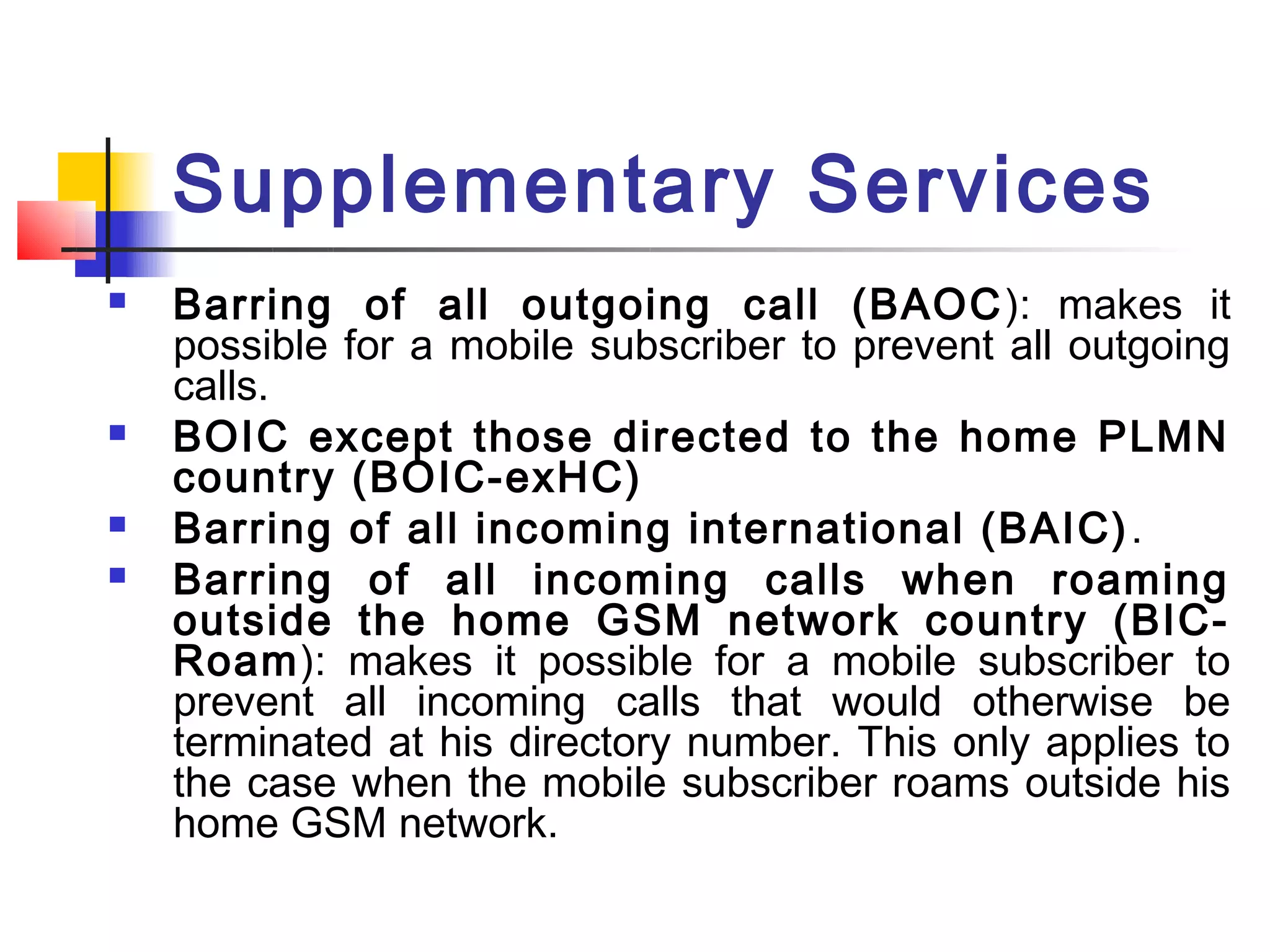 Supplementary Services
   Barring of all outgoing call (BAOC ): makes it
    possible for a mobile subscriber to prevent all outgoing
    calls.
   BOIC except those directed to the home PLMN
    country (BOIC-exHC)
   Barring of all incoming international (BAIC) .
   Barring of all incoming calls when roaming
    outside the home GSM network country (BIC-
    Roam): makes it possible for a mobile subscriber to
    prevent all incoming calls that would otherwise be
    terminated at his directory number. This only applies to
    the case when the mobile subscriber roams outside his
    home GSM network.
 