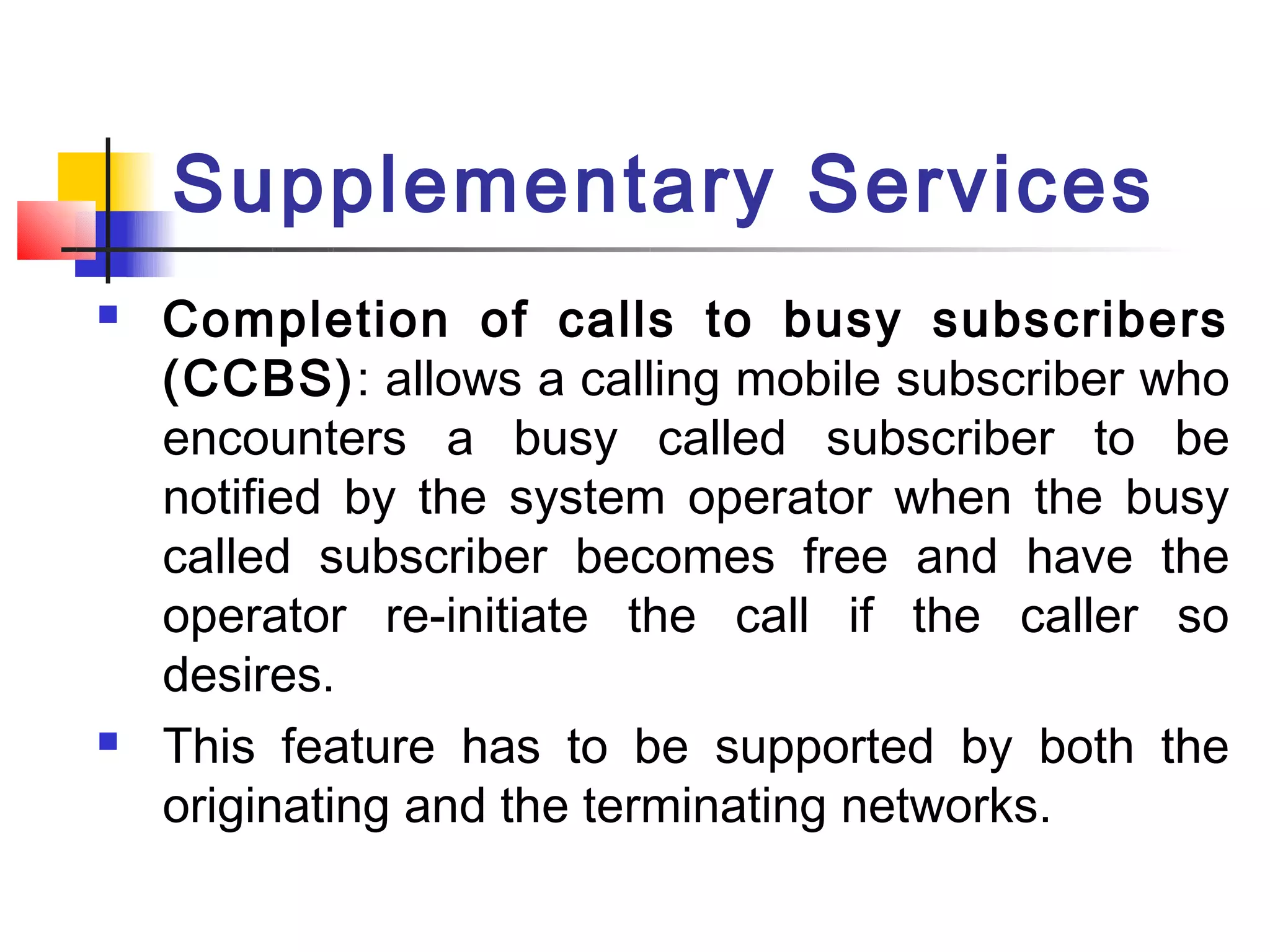 Supplementary Services
   Completion of calls to busy subscribers
    (CCBS): allows a calling mobile subscriber who
    encounters a busy called subscriber to be
    notified by the system operator when the busy
    called subscriber becomes free and have the
    operator re-initiate the call if the caller so
    desires.
   This feature has to be supported by both the
    originating and the terminating networks.
 
