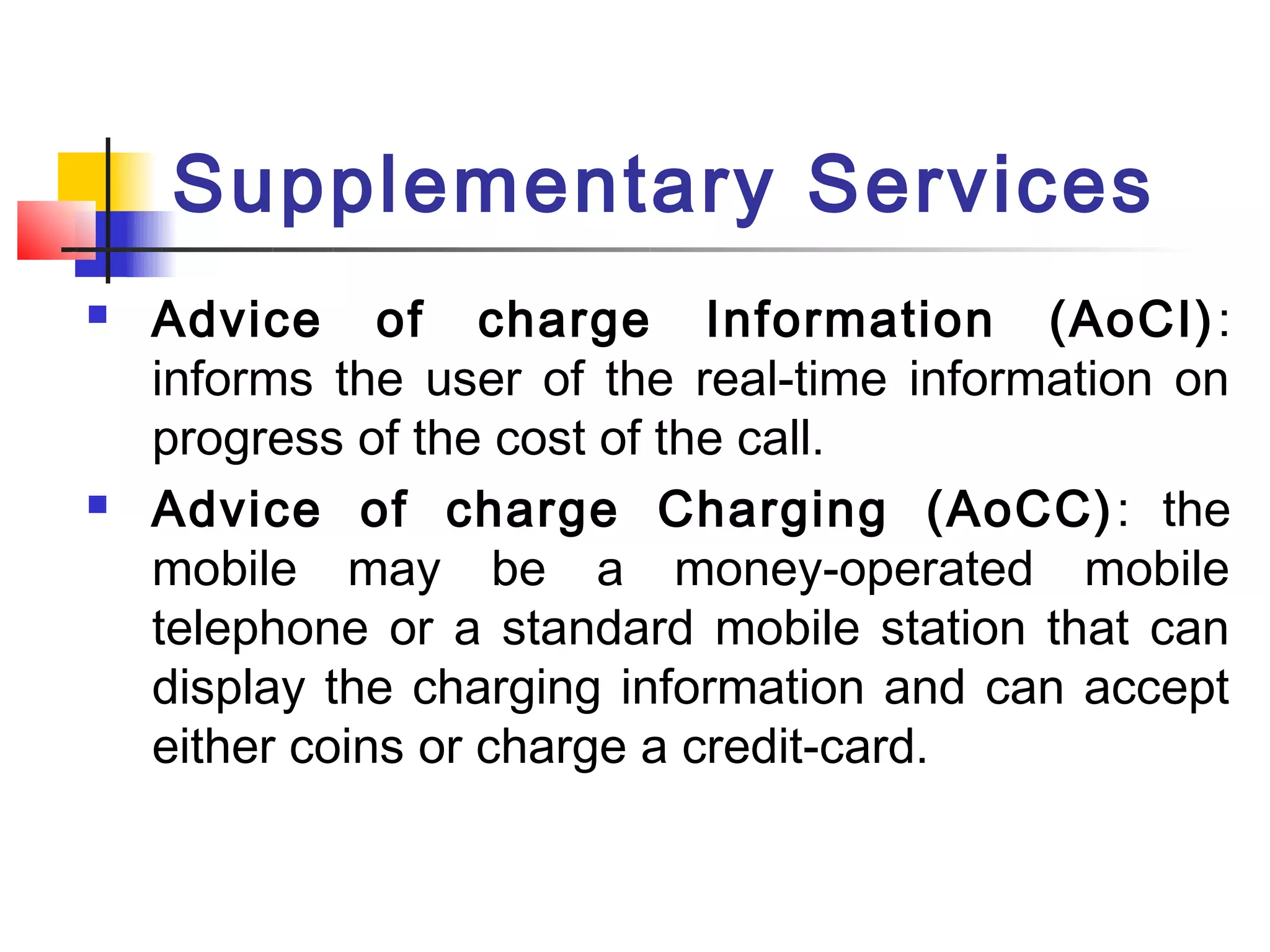 Supplementary Services
   Advice of charge Information (AoCI) :
    informs the user of the real-time information on
    progress of the cost of the call.
   Advice of charge Charging (AoCC) : the
    mobile may be a money-operated mobile
    telephone or a standard mobile station that can
    display the charging information and can accept
    either coins or charge a credit-card.
 