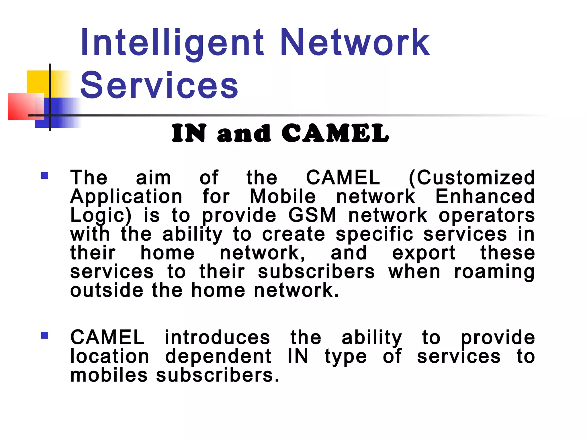 Intelligent Network
    Services
              IN and CAMEL
   The aim of the CAMEL (Customized
    Application for Mobile network Enhanced
    Logic) is to provide GSM network operators
    with the ability to create specific services in
    their home network, and export these
    services to their subscribers when roaming
    outside the home network.

   CAMEL introduces the ability to provide
    location dependent IN type of services to
    mobiles subscribers.
 