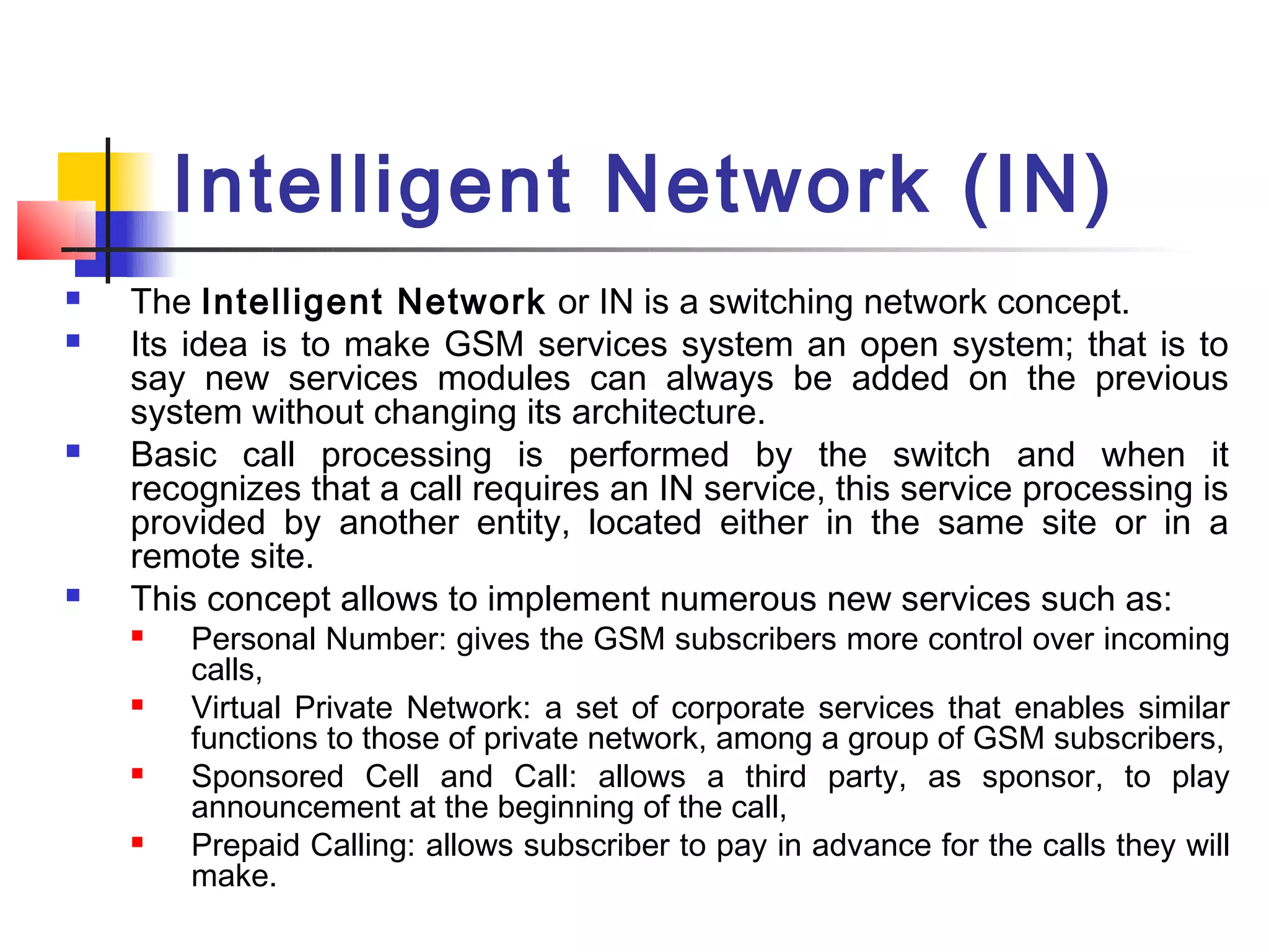 Intelligent Network (IN)
   The Intelligent Network or IN is a switching network concept.
   Its idea is to make GSM services system an open system; that is to
    say new services modules can always be added on the previous
    system without changing its architecture.
   Basic call processing is performed by the switch and when it
    recognizes that a call requires an IN service, this service processing is
    provided by another entity, located either in the same site or in a
    remote site.
   This concept allows to implement numerous new services such as:
       Personal Number: gives the GSM subscribers more control over incoming
        calls,
       Virtual Private Network: a set of corporate services that enables similar
        functions to those of private network, among a group of GSM subscribers,
       Sponsored Cell and Call: allows a third party, as sponsor, to play
        announcement at the beginning of the call,
       Prepaid Calling: allows subscriber to pay in advance for the calls they will
        make.
 
