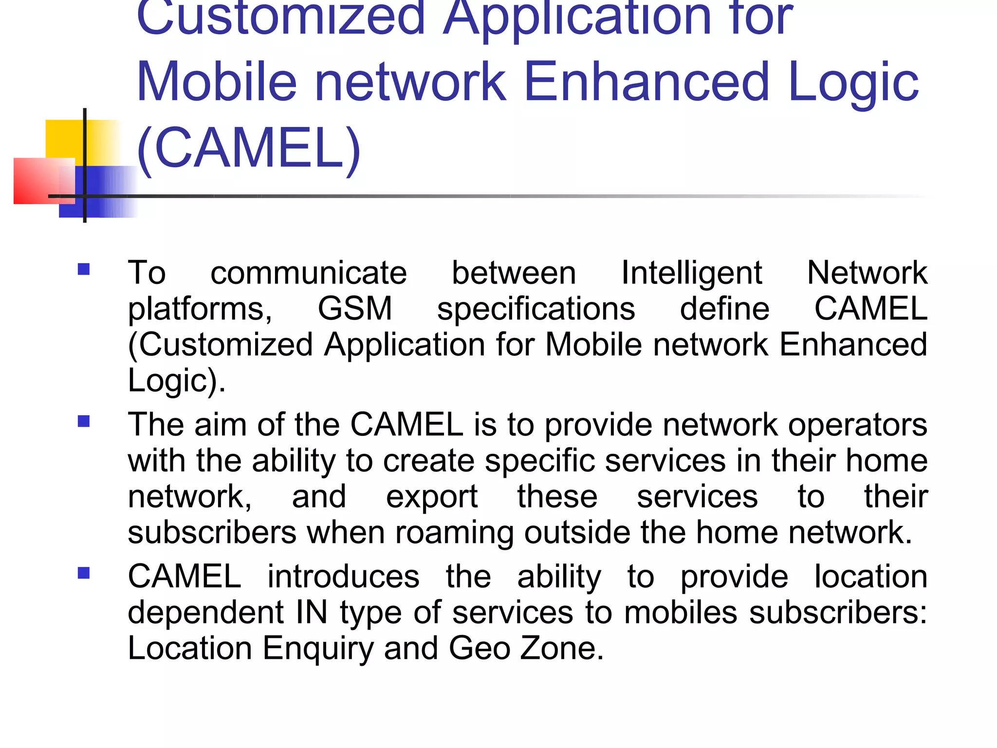 Customized Application for
    Mobile network Enhanced Logic
    (CAMEL)
   To communicate between Intelligent Network
    platforms, GSM specifications define CAMEL
    (Customized Application for Mobile network Enhanced
    Logic).
   The aim of the CAMEL is to provide network operators
    with the ability to create specific services in their home
    network, and export these services to their
    subscribers when roaming outside the home network.
   CAMEL introduces the ability to provide location
    dependent IN type of services to mobiles subscribers:
    Location Enquiry and Geo Zone.
 