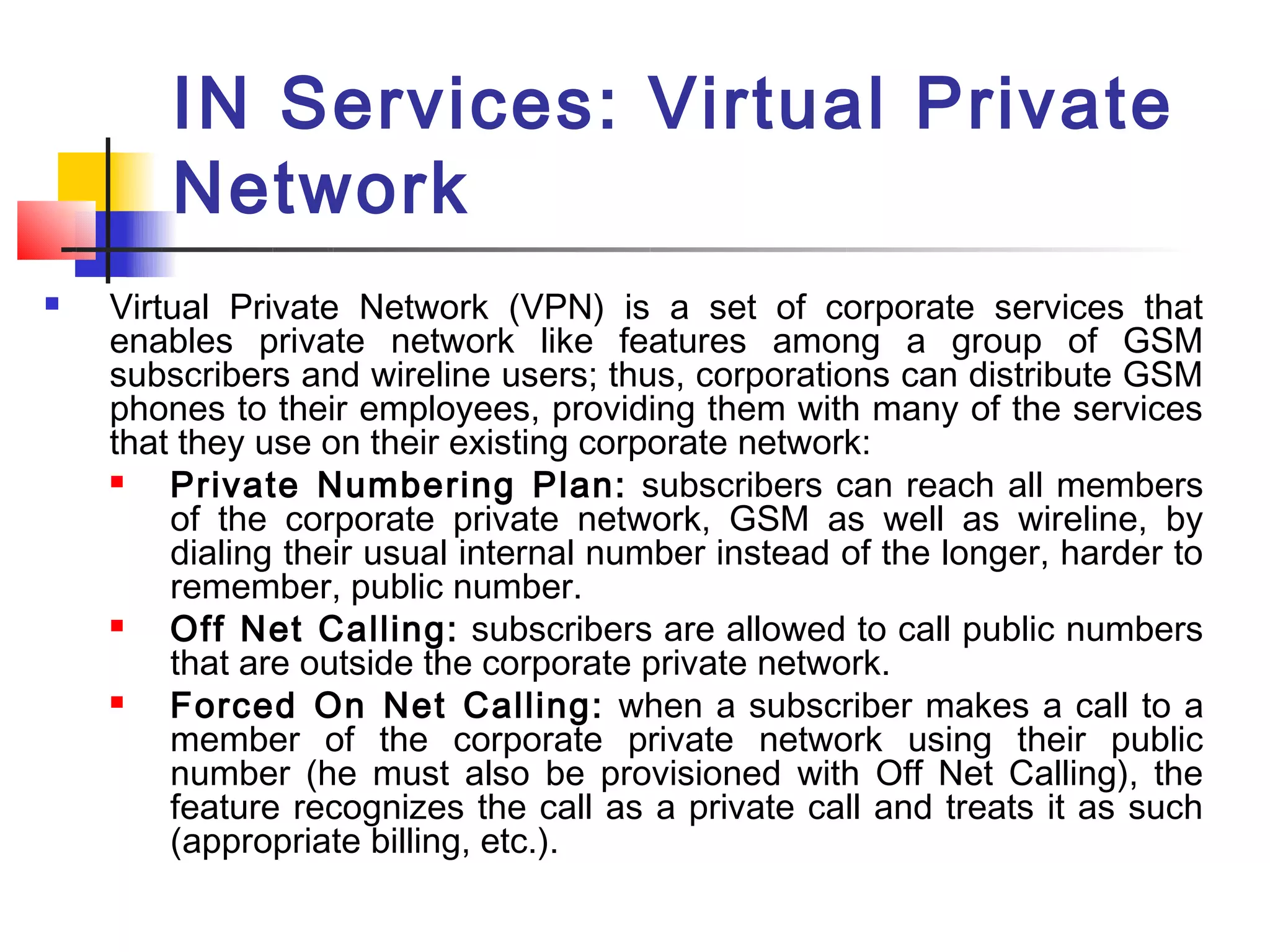 IN Services: Virtual Private
        Network
   Virtual Private Network (VPN) is a set of corporate services that
    enables private network like features among a group of GSM
    subscribers and wireline users; thus, corporations can distribute GSM
    phones to their employees, providing them with many of the services
    that they use on their existing corporate network:
       Private Numbering Plan: subscribers can reach all members
        of the corporate private network, GSM as well as wireline, by
        dialing their usual internal number instead of the longer, harder to
        remember, public number.
       Off Net Calling: subscribers are allowed to call public numbers
        that are outside the corporate private network.
       Forced On Net Calling: when a subscriber makes a call to a
        member of the corporate private network using their public
        number (he must also be provisioned with Off Net Calling), the
        feature recognizes the call as a private call and treats it as such
        (appropriate billing, etc.).
 
