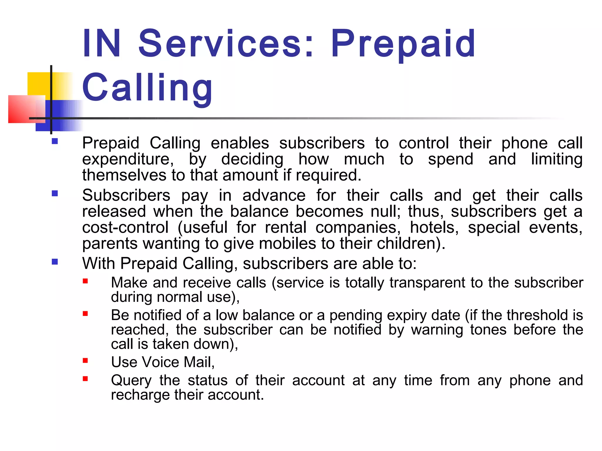 IN Services: Prepaid
    Calling
   Prepaid Calling enables subscribers to control their phone call
    expenditure, by deciding how much to spend and limiting
    themselves to that amount if required.
   Subscribers pay in advance for their calls and get their calls
    released when the balance becomes null; thus, subscribers get a
    cost-control (useful for rental companies, hotels, special events,
    parents wanting to give mobiles to their children).
   With Prepaid Calling, subscribers are able to:
       Make and receive calls (service is totally transparent to the subscriber
        during normal use),
       Be notified of a low balance or a pending expiry date (if the threshold is
        reached, the subscriber can be notified by warning tones before the
        call is taken down),
       Use Voice Mail,
       Query the status of their account at any time from any phone and
        recharge their account.
 
