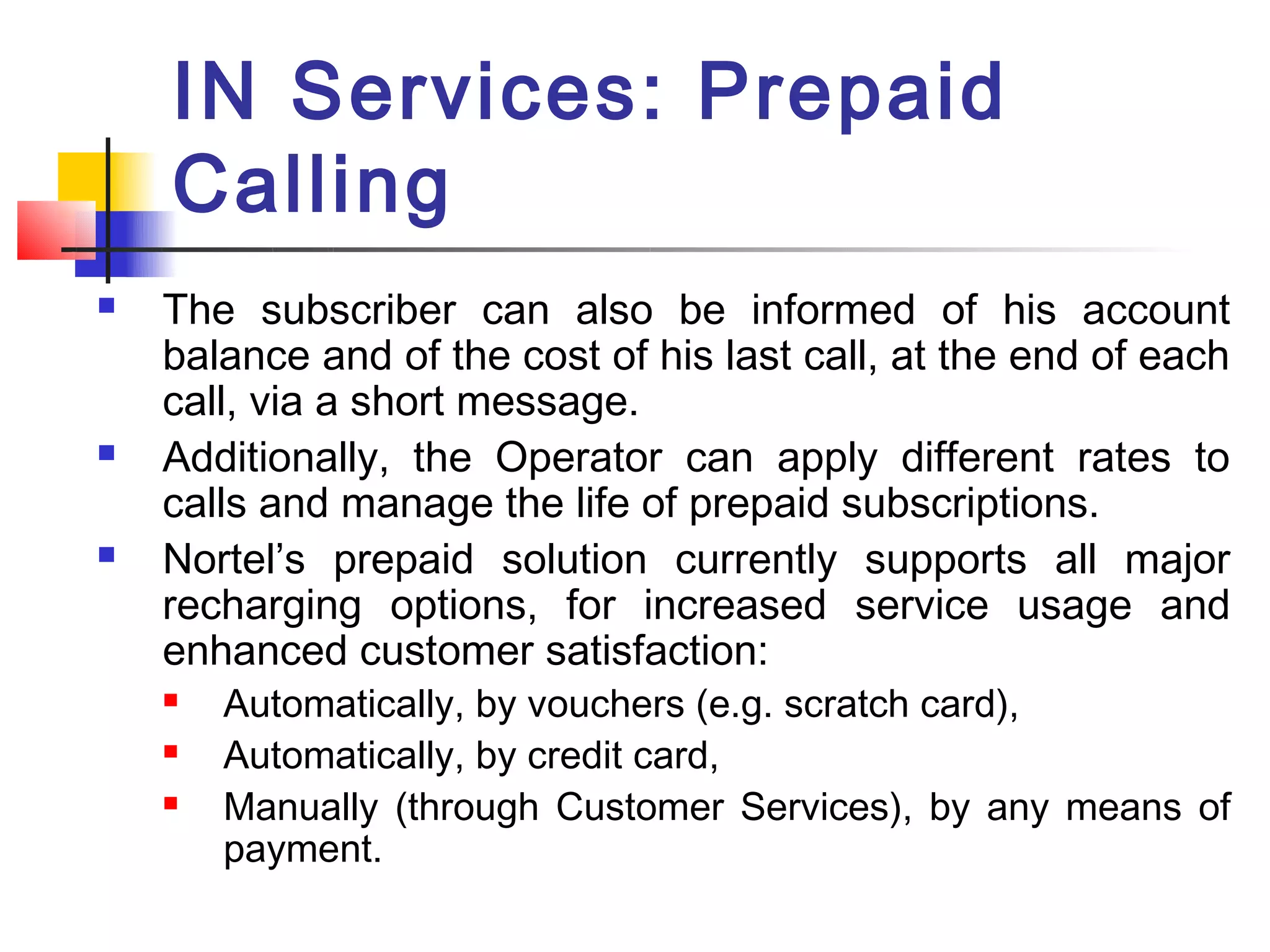IN Services: Prepaid
    Calling
   The subscriber can also be informed of his account
    balance and of the cost of his last call, at the end of each
    call, via a short message.
   Additionally, the Operator can apply different rates to
    calls and manage the life of prepaid subscriptions.
   Nortel’s prepaid solution currently supports all major
    recharging options, for increased service usage and
    enhanced customer satisfaction:
       Automatically, by vouchers (e.g. scratch card),
       Automatically, by credit card,
       Manually (through Customer Services), by any means of
        payment.
 