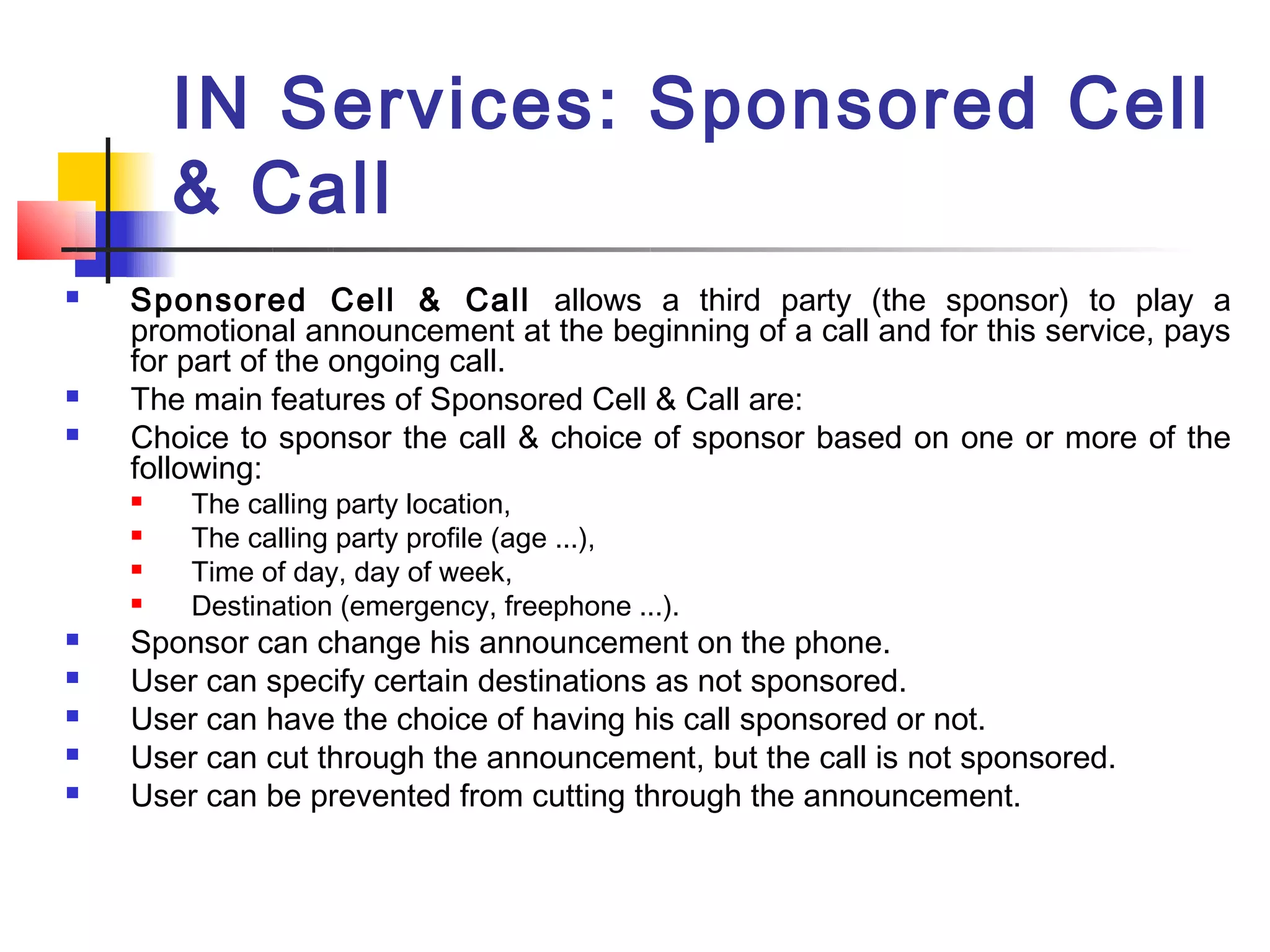 IN Services: Sponsored Cell
        & Call
   Sponsored Cell & Call allows a third party (the sponsor) to play a
    promotional announcement at the beginning of a call and for this service, pays
    for part of the ongoing call.
   The main features of Sponsored Cell & Call are:
   Choice to sponsor the call & choice of sponsor based on one or more of the
    following:
       The calling party location,
       The calling party profile (age ...),
       Time of day, day of week,
       Destination (emergency, freephone ...).
   Sponsor can change his announcement on the phone.
   User can specify certain destinations as not sponsored.
   User can have the choice of having his call sponsored or not.
   User can cut through the announcement, but the call is not sponsored.
   User can be prevented from cutting through the announcement.
 