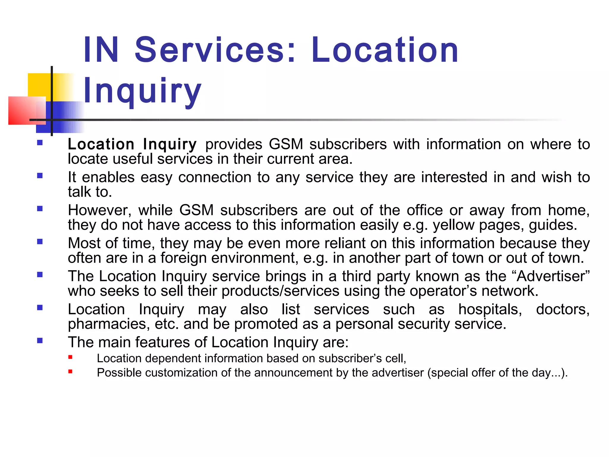 IN Services: Location
        Inquiry
   Location Inquiry provides GSM subscribers with information on where to
    locate useful services in their current area.
   It enables easy connection to any service they are interested in and wish to
    talk to.
   However, while GSM subscribers are out of the office or away from home,
    they do not have access to this information easily e.g. yellow pages, guides.
   Most of time, they may be even more reliant on this information because they
    often are in a foreign environment, e.g. in another part of town or out of town.
   The Location Inquiry service brings in a third party known as the “Advertiser”
    who seeks to sell their products/services using the operator’s network.
   Location Inquiry may also list services such as hospitals, doctors,
    pharmacies, etc. and be promoted as a personal security service.
   The main features of Location Inquiry are:
       Location dependent information based on subscriber’s cell,
       Possible customization of the announcement by the advertiser (special offer of the day...).
 