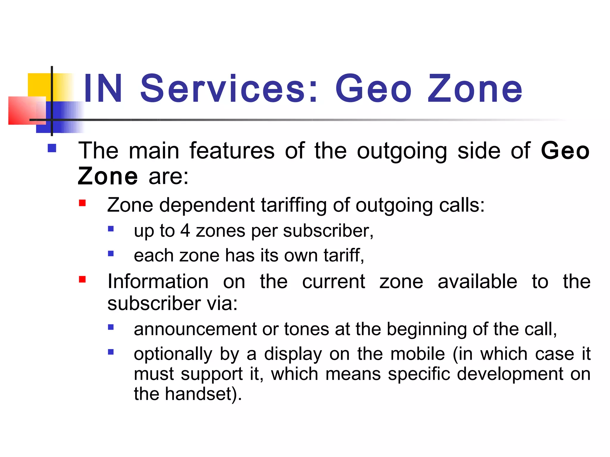 IN Services: Geo Zone
   The main features of the outgoing side of Geo
    Zone are:
       Zone dependent tariffing of outgoing calls:
           up to 4 zones per subscriber,
           each zone has its own tariff,
       Information on the current zone available to the
        subscriber via:
        
            announcement or tones at the beginning of the call,
           optionally by a display on the mobile (in which case it
            must support it, which means specific development on
            the handset).
 