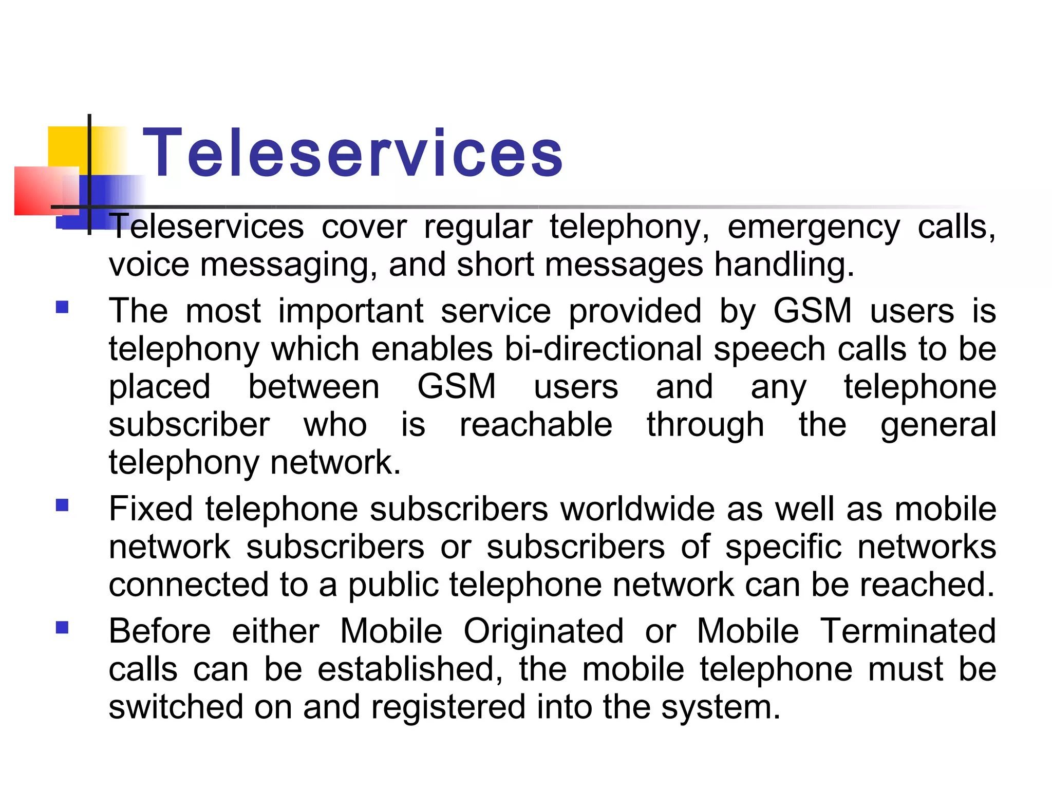 Teleservices
   Teleservices cover regular telephony, emergency calls,
    voice messaging, and short messages handling.
   The most important service provided by GSM users is
    telephony which enables bi-directional speech calls to be
    placed between GSM users and any telephone
    subscriber who is reachable through the general
    telephony network.
   Fixed telephone subscribers worldwide as well as mobile
    network subscribers or subscribers of specific networks
    connected to a public telephone network can be reached.
   Before either Mobile Originated or Mobile Terminated
    calls can be established, the mobile telephone must be
    switched on and registered into the system.
 