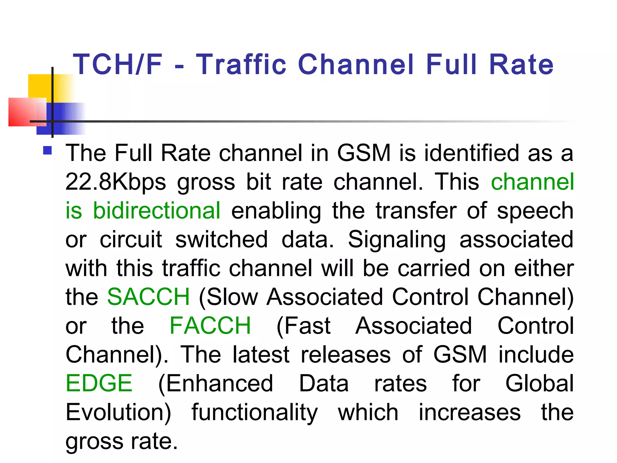 TCH/F - Traffic Channel Full Rate

   The Full Rate channel in GSM is identified as a
    22.8Kbps gross bit rate channel. This channel
    is bidirectional enabling the transfer of speech
    or circuit switched data. Signaling associated
    with this traffic channel will be carried on either
    the SACCH (Slow Associated Control Channel)
    or the FACCH (Fast Associated Control
    Channel). The latest releases of GSM include
    EDGE (Enhanced Data rates for Global
    Evolution) functionality which increases the
    gross rate.
 