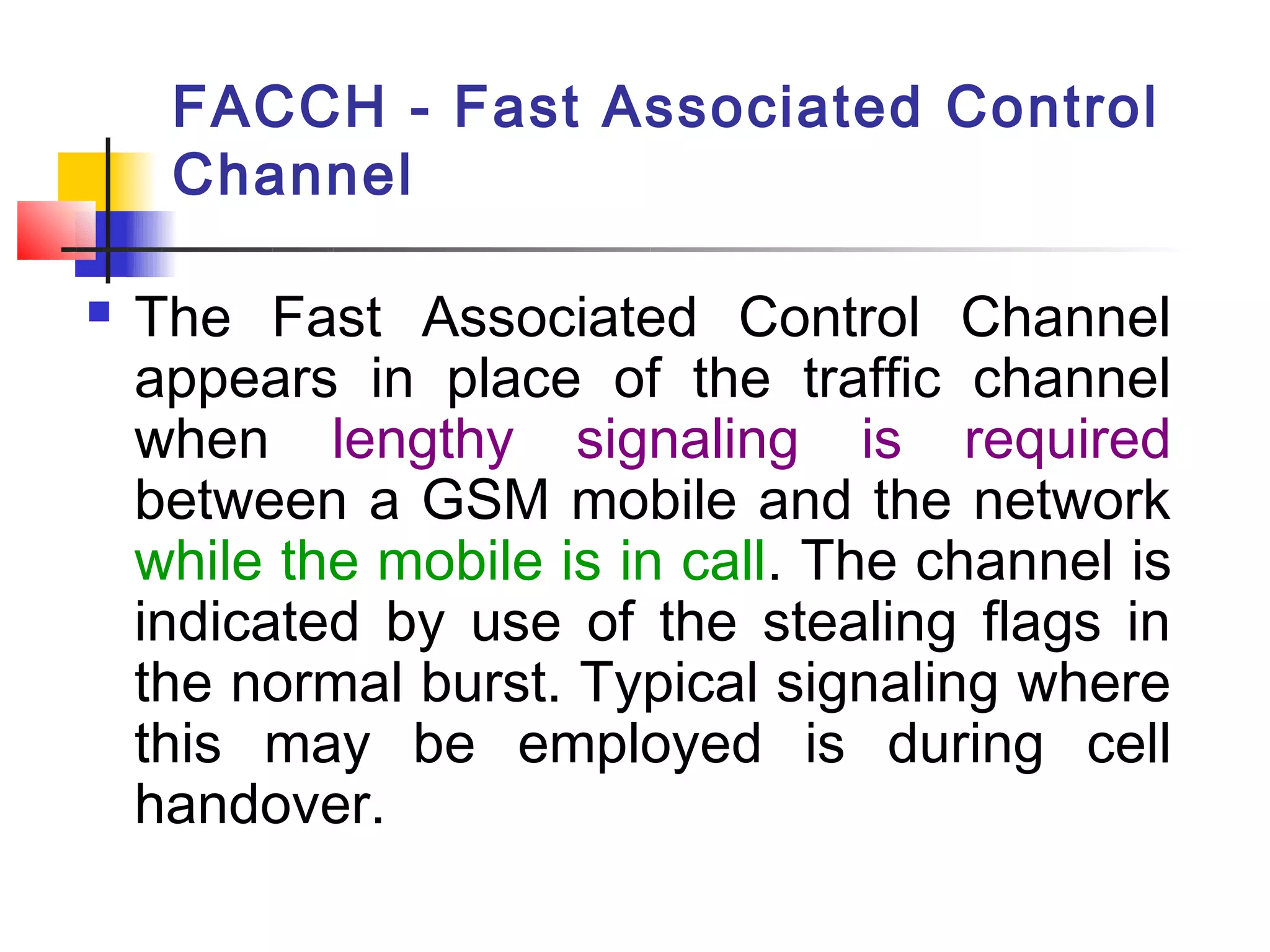 FACCH - Fast Associated Control
     Channel

   The Fast Associated Control Channel
    appears in place of the traffic channel
    when lengthy signaling is required
    between a GSM mobile and the network
    while the mobile is in call. The channel is
    indicated by use of the stealing flags in
    the normal burst. Typical signaling where
    this may be employed is during cell
    handover.
 