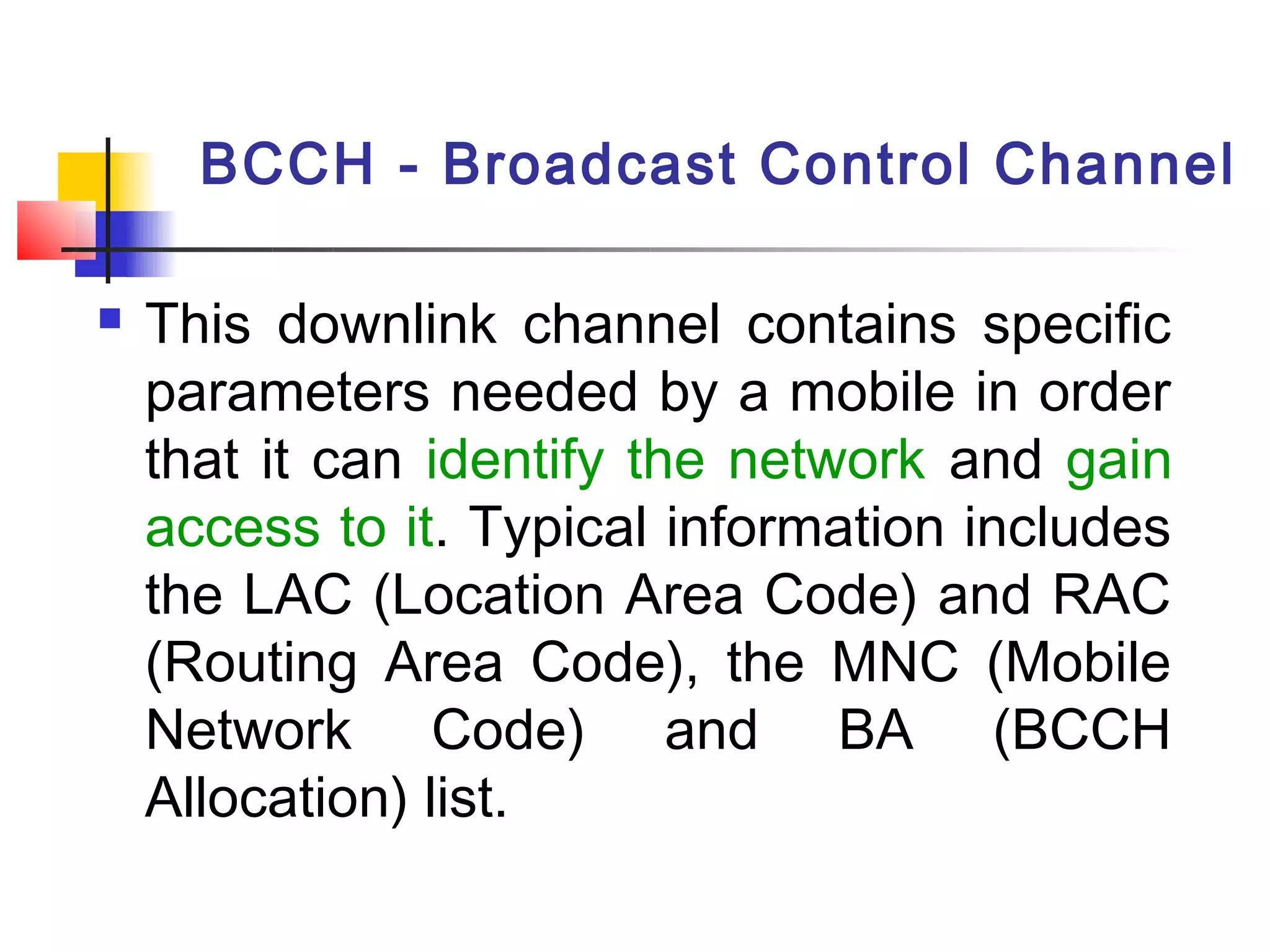 BCCH - Broadcast Control Channel

   This downlink channel contains specific
    parameters needed by a mobile in order
    that it can identify the network and gain
    access to it. Typical information includes
    the LAC (Location Area Code) and RAC
    (Routing Area Code), the MNC (Mobile
    Network Code) and BA (BCCH
    Allocation) list.
 