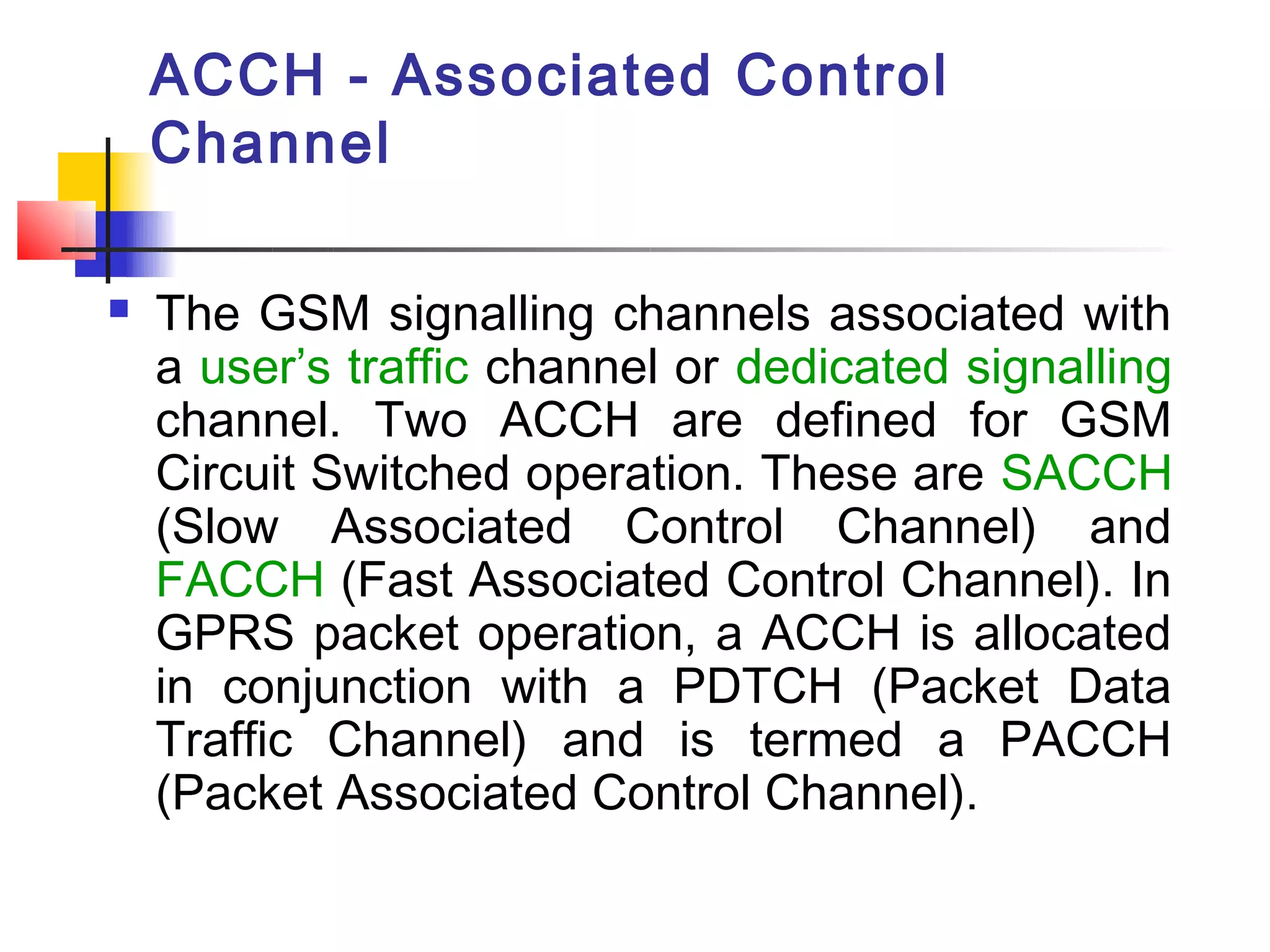 ACCH - Associated Control
    Channel

   The GSM signalling channels associated with
    a user’s traffic channel or dedicated signalling
    channel. Two ACCH are defined for GSM
    Circuit Switched operation. These are SACCH
    (Slow Associated Control Channel) and
    FACCH (Fast Associated Control Channel). In
    GPRS packet operation, a ACCH is allocated
    in conjunction with a PDTCH (Packet Data
    Traffic Channel) and is termed a PACCH
    (Packet Associated Control Channel).
 