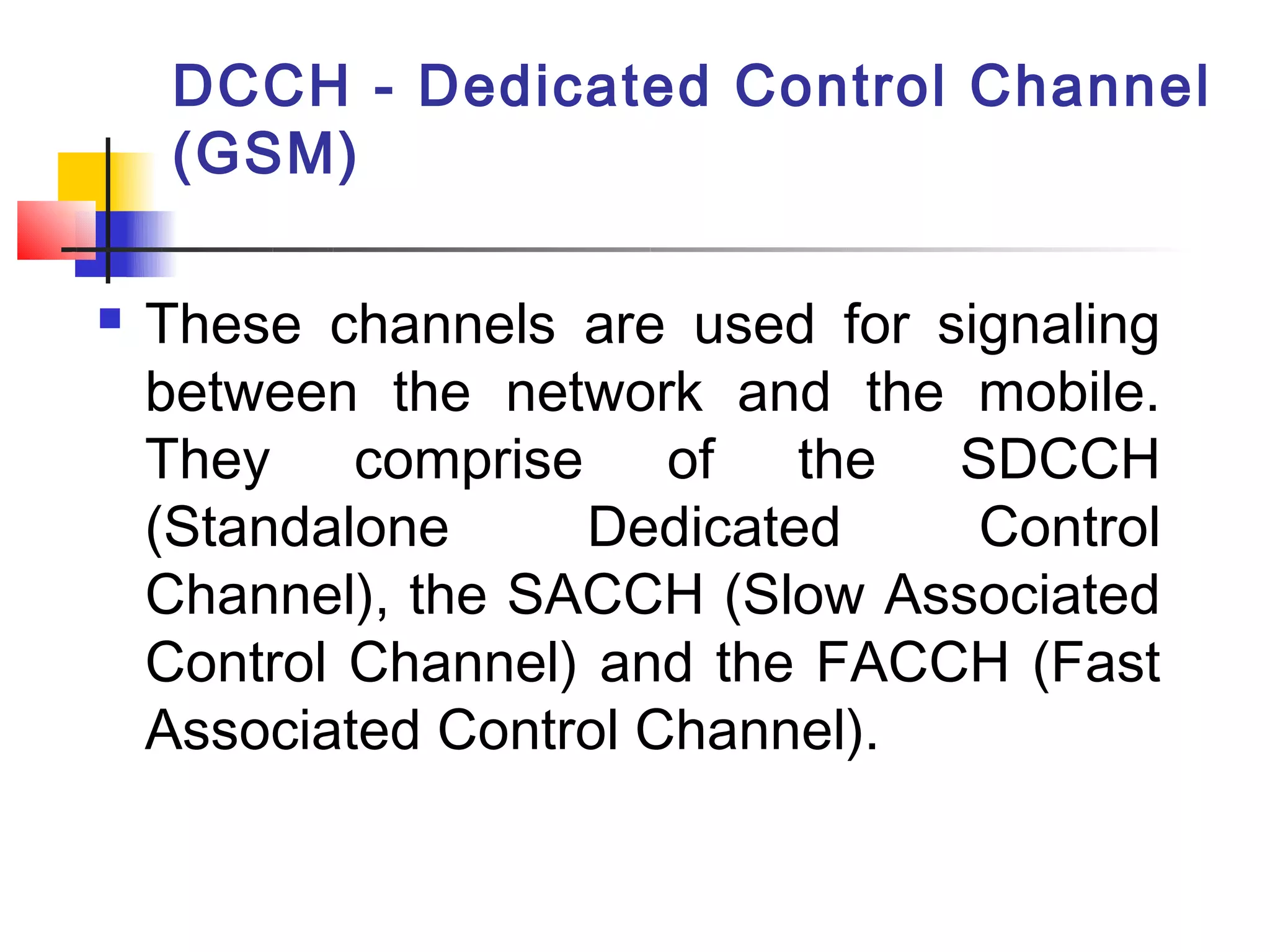 DCCH - Dedicated Control Channel
     (GSM)

   These channels are used for signaling
    between the network and the mobile.
    They comprise of the SDCCH
    (Standalone     Dedicated     Control
    Channel), the SACCH (Slow Associated
    Control Channel) and the FACCH (Fast
    Associated Control Channel).
 