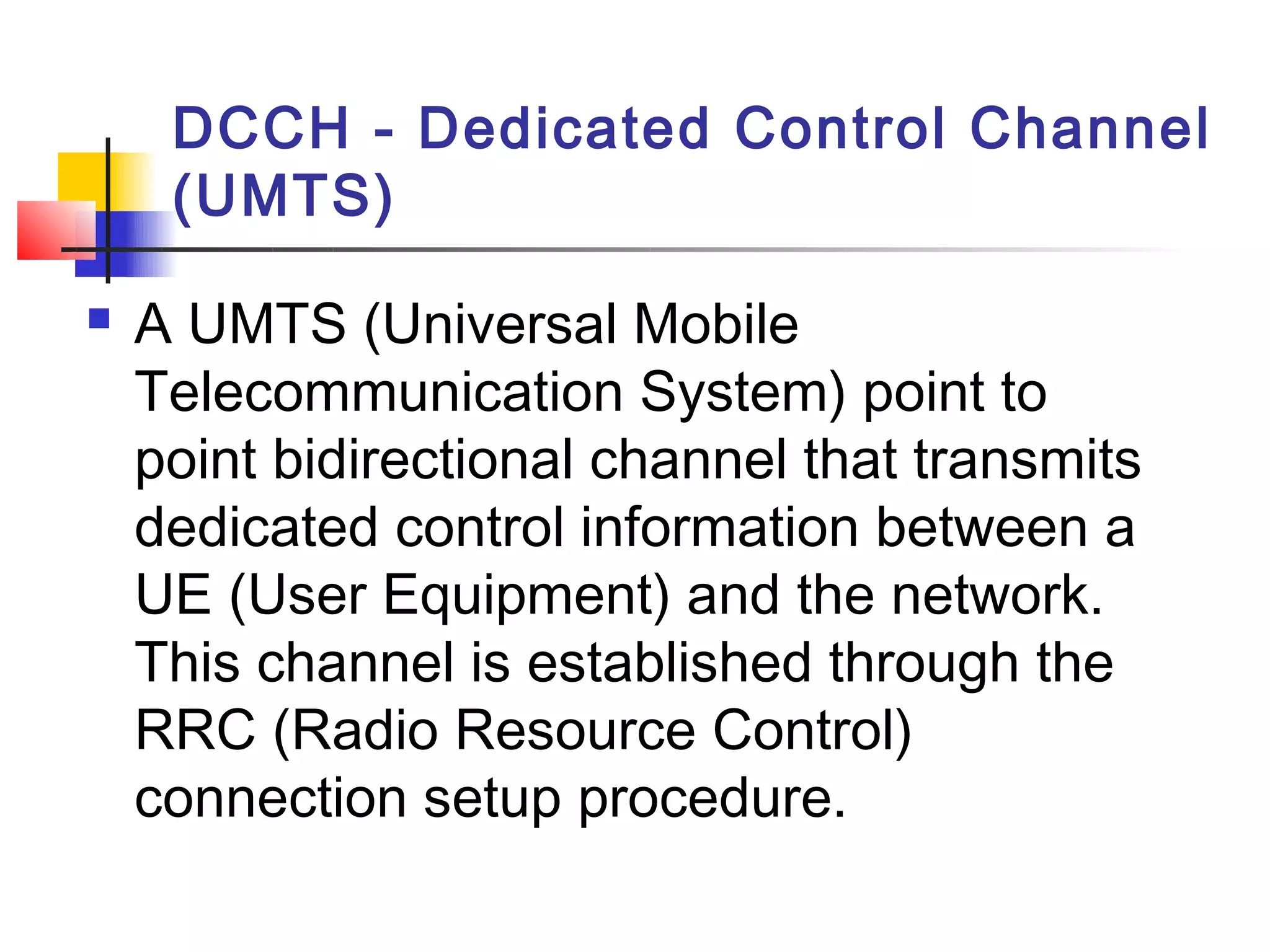 DCCH - Dedicated Control Channel
     (UMTS)

   A UMTS (Universal Mobile
    Telecommunication System) point to
    point bidirectional channel that transmits
    dedicated control information between a
    UE (User Equipment) and the network.
    This channel is established through the
    RRC (Radio Resource Control)
    connection setup procedure.
 