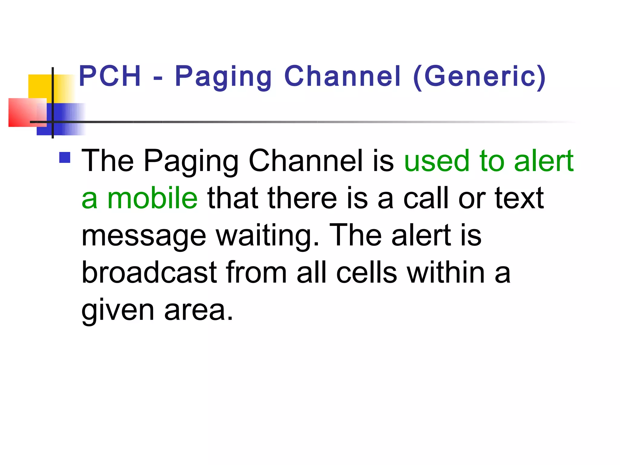 PCH - Paging Channel (Generic)

   The Paging Channel is used to alert
    a mobile that there is a call or text
    message waiting. The alert is
    broadcast from all cells within a
    given area.
 