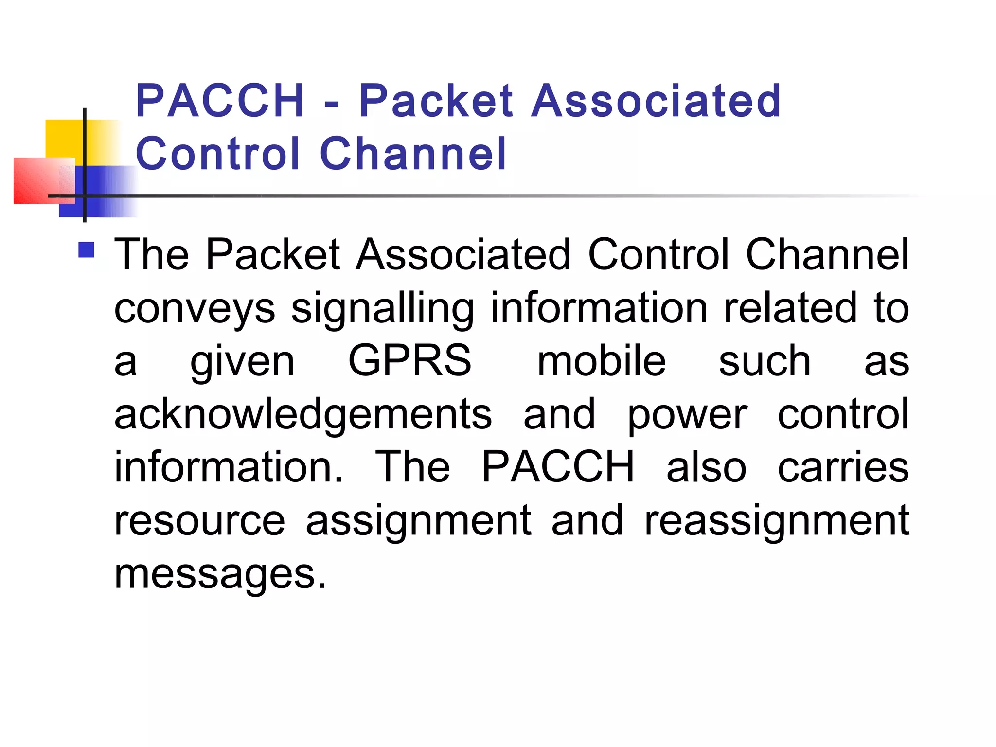 PACCH - Packet Associated
     Control Channel

   The Packet Associated Control Channel
    conveys signalling information related to
    a given GPRS  mobile such as
    acknowledgements and power control
    information. The PACCH also carries
    resource assignment and reassignment
    messages.
 