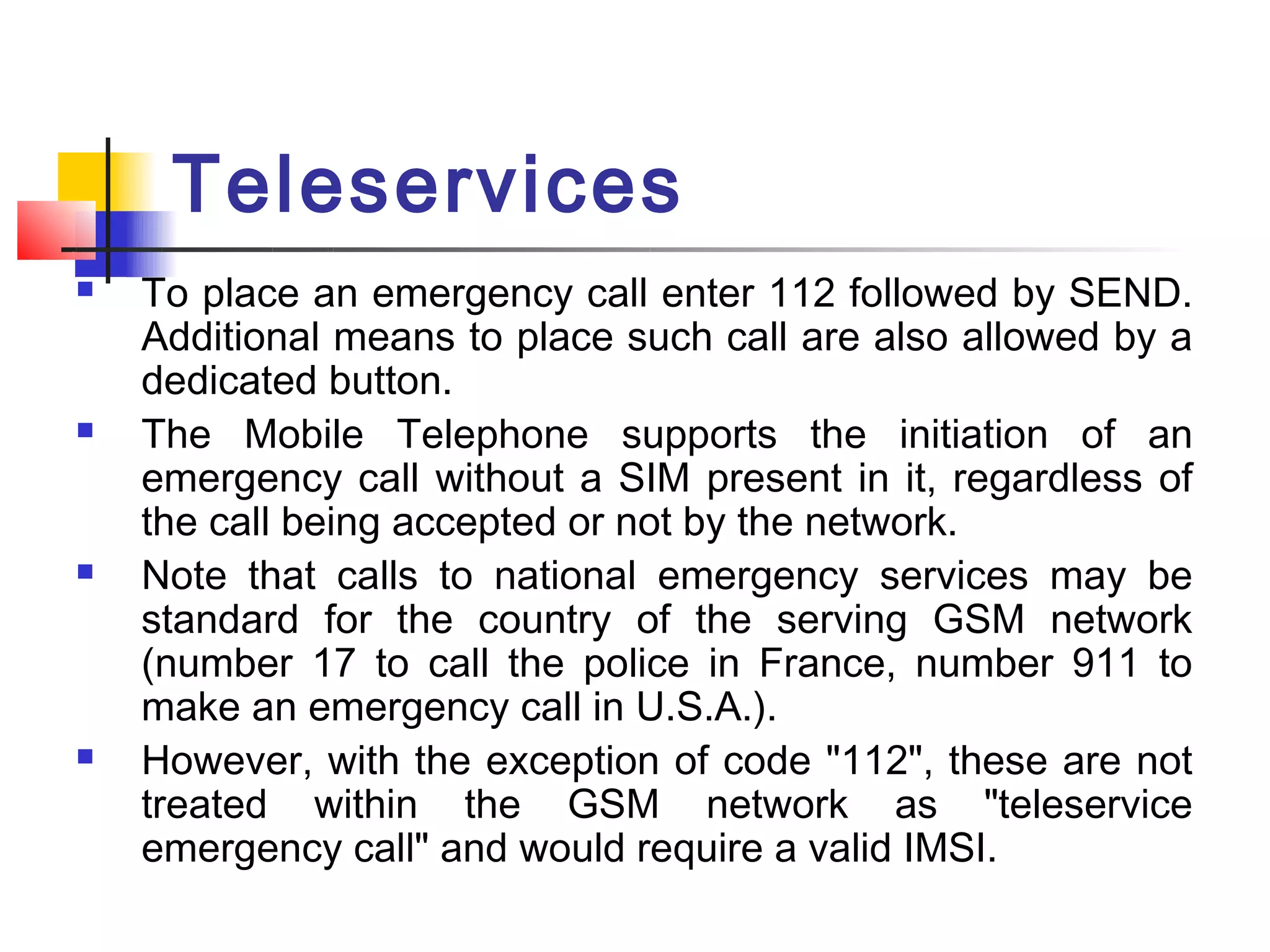 Teleservices
   To place an emergency call enter 112 followed by SEND.
    Additional means to place such call are also allowed by a
    dedicated button.
   The Mobile Telephone supports the initiation of an
    emergency call without a SIM present in it, regardless of
    the call being accepted or not by the network.
   Note that calls to national emergency services may be
    standard for the country of the serving GSM network
    (number 17 to call the police in France, number 911 to
    make an emergency call in U.S.A.).
   However, with the exception of code "112", these are not
    treated within the GSM network as "teleservice
    emergency call" and would require a valid IMSI.
 