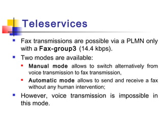 Teleservices
   Fax transmissions are possible via a PLMN only
    with a Fax-group3 (14.4 kbps).
   Two modes are available:
       Manual mode allows to switch alternatively from
        voice transmission to fax transmission,
       Automatic mode allows to send and receive a fax
        without any human intervention;
   However, voice transmission is impossible in
    this mode.
 