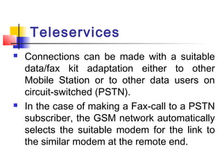 Teleservices
   Connections can be made with a suitable
    data/fax kit adaptation either to other
    Mobile Station or to other data users on
    circuit-switched (PSTN).
   In the case of making a Fax-call to a PSTN
    subscriber, the GSM network automatically
    selects the suitable modem for the link to
    the similar modem at the remote end.
 
