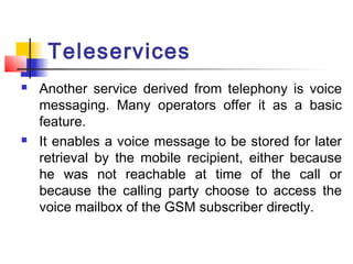 Teleservices
   Another service derived from telephony is voice
    messaging. Many operators offer it as a basic
    feature.
   It enables a voice message to be stored for later
    retrieval by the mobile recipient, either because
    he was not reachable at time of the call or
    because the calling party choose to access the
    voice mailbox of the GSM subscriber directly.
 