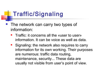 Traffic/Signaling
   The network can carry two types of
    information:
       Traffic: it concerns all the «user to user»
        information. It can be voice as well as data.
       Signaling: the network also requires to carry
        information for its own working. Their purposes
        are numerous: traffic data routing,
        maintenance, security... These data are
        usually not visible from user’s point of view.
 