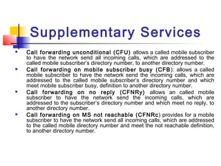 Supplementary Services
   Call forwarding unconditional (CFU) allows a called mobile subscriber
    to have the network send all incoming calls, which are addressed to the
    called mobile subscriber’s directory number, to another directory number.
   Call forwarding on mobile subscriber busy (CFB ): allows a called
    mobile subscriber to have the network send the incoming calls, which are
    addressed to the called mobile subscriber’s directory number and which
    meet mobile subscriber busy, definition to another directory number.
   Call forwarding on no reply (CFNRy) allows an called mobile
    subscriber to have the network send the incoming calls, which are
    addressed to the subscriber’s directory number and which meet no reply, to
    another directory number.
   Call forwarding on MS not reachable (CFNRc ) provides for a mobile
    subscriber to have the network send all incoming calls, which are addressed
    to the called mobile directory number and meet the not reachable definition,
    to another directory number.
 