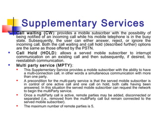 Supplementary Services
   Call waiting (CW ): provides a mobile subscriber with the possibility of
    being notified of an incoming call while his mobile telephone is in the busy
    state. Subsequently, the user can either answer, reject, or ignore the
    incoming call. Both the call waiting and call hold (described further) options
    are the same as those offered by the PSTN.
   Call Hold (HOLD): allows a served mobile subscriber to interrupt
    communication on an existing call and then subsequently, if desired, to
    reestablish communication.
   Multi party service (MPTY) :
       This Supplementary Service provides a mobile subscriber with the ability to have
        a multi-connection call, in other words a simultaneous communication with more
        than one party.
       A precondition for the multi-party service is that the served mobile subscriber is
        in control of one active call and one call on hold, both calls having been
        answered. In this situation the served mobile subscriber can request the network
        to begin the multiParty service.
       Once a multiParty call is active, remote parties may be added, disconnected or
        separated (i.e.. removed from the multiParty call but remain connected to the
        served mobile subscriber).
       The maximum number of remote parties is 5.
 
