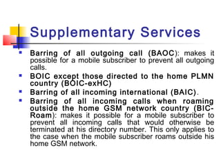 Supplementary Services
   Barring of all outgoing call (BAOC ): makes it
    possible for a mobile subscriber to prevent all outgoing
    calls.
   BOIC except those directed to the home PLMN
    country (BOIC-exHC)
   Barring of all incoming international (BAIC) .
   Barring of all incoming calls when roaming
    outside the home GSM network country (BIC-
    Roam): makes it possible for a mobile subscriber to
    prevent all incoming calls that would otherwise be
    terminated at his directory number. This only applies to
    the case when the mobile subscriber roams outside his
    home GSM network.
 