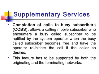 Supplementary Services
   Completion of calls to busy subscribers
    (CCBS): allows a calling mobile subscriber who
    encounters a busy called subscriber to be
    notified by the system operator when the busy
    called subscriber becomes free and have the
    operator re-initiate the call if the caller so
    desires.
   This feature has to be supported by both the
    originating and the terminating networks.
 