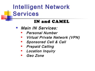 Intelligent Network
Services
             IN and CAMEL
    Main IN Services:
        Personal Number
        Virtual Private Network (VPN)
        Sponsored Cell & Call
        Prepaid Calling
        Location Inquiry
        Geo Zone
 