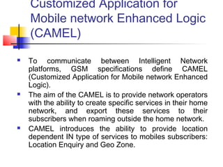 Customized Application for
    Mobile network Enhanced Logic
    (CAMEL)
   To communicate between Intelligent Network
    platforms, GSM specifications define CAMEL
    (Customized Application for Mobile network Enhanced
    Logic).
   The aim of the CAMEL is to provide network operators
    with the ability to create specific services in their home
    network, and export these services to their
    subscribers when roaming outside the home network.
   CAMEL introduces the ability to provide location
    dependent IN type of services to mobiles subscribers:
    Location Enquiry and Geo Zone.
 