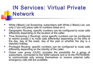 IN Services: Virtual Private
       Network
   White (/Black) List Screening: subscribers with White (/ Black) List, can
    only (/ can not) place calls to numbers listed on it.
   Geographic Routing: specific numbers can be configured to route calls
    differently depending on the location of the caller.
   Time Screening (/ Routing): some specific numbers can be configured
    to restrict access (/ to route calls differently) depending on the time of
    the day, day of the week, day of the year or whether the day is a
    statutory holiday.
   Privileged Routing: specific numbers can be configured to route calls
    differently depending on the identity of the caller.
   Closer user group (CUG): provides the possibility for a group of
    subscribers, connected to the GSM network and or to the PSTN/ISDN,
    to communicate only among themselves or receive external calls;
    emergency calls still are available.
 