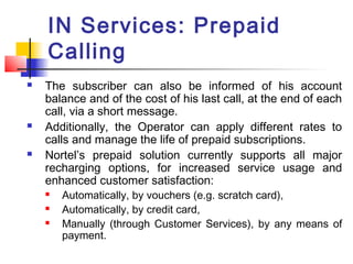 IN Services: Prepaid
    Calling
   The subscriber can also be informed of his account
    balance and of the cost of his last call, at the end of each
    call, via a short message.
   Additionally, the Operator can apply different rates to
    calls and manage the life of prepaid subscriptions.
   Nortel’s prepaid solution currently supports all major
    recharging options, for increased service usage and
    enhanced customer satisfaction:
       Automatically, by vouchers (e.g. scratch card),
       Automatically, by credit card,
       Manually (through Customer Services), by any means of
        payment.
 