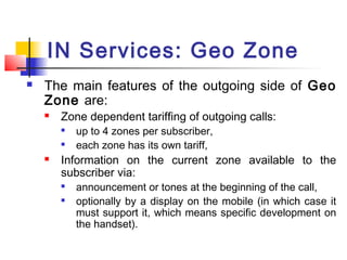 IN Services: Geo Zone
   The main features of the outgoing side of Geo
    Zone are:
       Zone dependent tariffing of outgoing calls:
           up to 4 zones per subscriber,
           each zone has its own tariff,
       Information on the current zone available to the
        subscriber via:
        
            announcement or tones at the beginning of the call,
           optionally by a display on the mobile (in which case it
            must support it, which means specific development on
            the handset).
 
