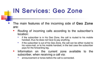 IN Services: Geo Zone
   The main features of the incoming side of Geo Zone
    are:
       Routing of incoming calls according to the subscriber’s
        location:
           if the subscriber is in his Geo Zone, the call is routed to his mobile
            handset, thus he does not have to pay anything,
        
            if the subscriber is out of his Geo Zone, the call can be either routed to
            his voice-mail, or to his mobile handset; in the last case the subscriber
            pays for the forwarding leg,
       Information on the current zone available to the
        subscriber, when receiving a call via:
        
            announcement or tones before the call is connected.
 