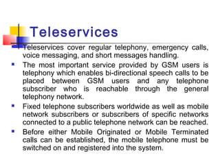 Teleservices
   Teleservices cover regular telephony, emergency calls,
    voice messaging, and short messages handling.
   The most important service provided by GSM users is
    telephony which enables bi-directional speech calls to be
    placed between GSM users and any telephone
    subscriber who is reachable through the general
    telephony network.
   Fixed telephone subscribers worldwide as well as mobile
    network subscribers or subscribers of specific networks
    connected to a public telephone network can be reached.
   Before either Mobile Originated or Mobile Terminated
    calls can be established, the mobile telephone must be
    switched on and registered into the system.
 