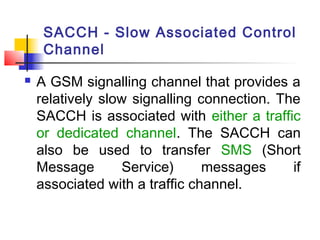 SACCH - Slow Associated Control
     Channel

   A GSM signalling channel that provides a
    relatively slow signalling connection. The
    SACCH is associated with either a traffic
    or dedicated channel. The SACCH can
    also be used to transfer SMS (Short
    Message        Service)     messages     if
    associated with a traffic channel.
 