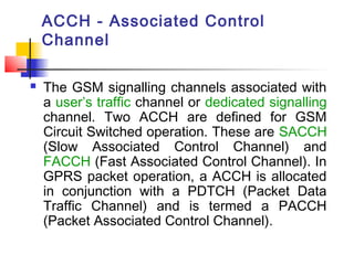 ACCH - Associated Control
    Channel

   The GSM signalling channels associated with
    a user’s traffic channel or dedicated signalling
    channel. Two ACCH are defined for GSM
    Circuit Switched operation. These are SACCH
    (Slow Associated Control Channel) and
    FACCH (Fast Associated Control Channel). In
    GPRS packet operation, a ACCH is allocated
    in conjunction with a PDTCH (Packet Data
    Traffic Channel) and is termed a PACCH
    (Packet Associated Control Channel).
 