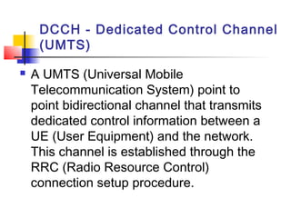 DCCH - Dedicated Control Channel
     (UMTS)

   A UMTS (Universal Mobile
    Telecommunication System) point to
    point bidirectional channel that transmits
    dedicated control information between a
    UE (User Equipment) and the network.
    This channel is established through the
    RRC (Radio Resource Control)
    connection setup procedure.
 