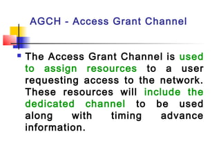 AGCH - Access Grant Channel


   The Access Grant Channel is used
    to assign resources to a user
    requesting access to the network.
    These resources will include the
    dedicated channel to be used
    along    with   timing   advance
    information.
 