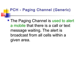PCH - Paging Channel (Generic)

   The Paging Channel is used to alert
    a mobile that there is a call or text
    message waiting. The alert is
    broadcast from all cells within a
    given area.
 