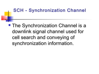 SCH - Synchronization Channel


   The Synchronization Channel is a
    downlink signal channel used for
    cell search and conveying of
    synchronization information.
 