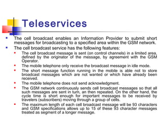 Teleservices
   The cell broadcast enables an Information Provider to submit short
    messages for broadcasting to a specified area within the GSM network.
   The cell broadcast service has the following features:
       The cell broadcast message is sent (on control channels) in a limited area,
        defined by the originator of the message, by agreement with the GSM
        Operator.
       The mobile telephone only receive the broadcast message in idle mode.
       The short message function running in the mobile is able not to store
        broadcast messages which are not wanted or which have already been
        received.
       The mobile telephone does not send acknowledgment.
       The GSM network continuously sends cell broadcast messages so that all
        such messages are sent in turn, an then repeated. On the other hand, the
        cycle time is short enough for important messages to be received by
        travelers (subscribers) moving through a group of cells.
       The maximum length of each cell broadcast message will be 93 characters
        and GSM specifications allows up to 15 of these 93 character messages
        treated as segment of a longer message.
 