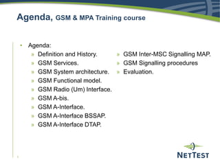1
Agenda, GSM & MPA Training course
• Agenda:
» Definition and History.
» GSM Services.
» GSM System architecture.
» GSM Functional model.
» GSM Radio (Um) Interface.
» GSM A-bis.
» GSM A-Interface.
» GSM A-Interface BSSAP.
» GSM A-Interface DTAP.
» GSM Inter-MSC Signalling MAP.
» GSM Signalling procedures
» Evaluation.
 