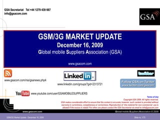 GSA Secretariat Tel +44 1279 439 667
info@gsacom.com




                                   GSM/3G MARKET UPDATE
                                            December 16, 2009
                                   Global mobile Suppliers Association (GSA)

                                                       www.gsacom.com



www.gsacom.com/rss/gsanews.php4
                                                                                                                     Follow GSA on Twitter
                                             www.linkedin.com/groups?gid=2313721                                     www.twitter.com/gsacom


                           www.youtube.com/user/GSAMOBILESUPPLIERS
                                                                                                                                                    Terms of Use
                                                                                                                       Copyright GSA 2009. All rights reserved.
                                               GSA makes considerable effort to ensure that the content is accurate; however, such content is provided without
                                               warranty in currentness, completeness or correctness. Reproduction of this material for non-commercial use is
                                                allowed if the source is stated. For other use please contact the GSA Secretariat via email to info@gsacom.com
                  www.gsacom.com                                                                             Global mobile Suppliers Association © 2009

 GSM/3G Market Update - December 16, 2009                                                                                           Slide no. 1/75
 