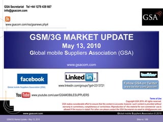 GSA Secretariat Tel +44 1279 439 667
info@gsacom.com



 www.gsacom.com/rss/gsanews.php4



                         GSM/3G MARKET UPDATE
                                                May 13, 2010
                         Global mobile Suppliers Association (GSA)

                                                     www.gsacom.com




                                                                                                                      Follow GSA on Twitter
  Global mobile Suppliers Association (GSA)
                                              www.linkedin.com/groups?gid=2313721                                     www.twitter.com/gsacom


                            www.youtube.com/user/GSAMOBILESUPPLIERS
                                                                                                                                                     Terms of Use
                                                                                                                        Copyright GSA 2010. All rights reserved.
                                                GSA makes considerable effort to ensure that the content is accurate; however, such content is provided without
                                                warranty in currentness, completeness or correctness. Reproduction of this material for non-commercial use is
                                                 allowed if the source is stated. For other use please contact the GSA Secretariat via email to info@gsacom.com
                  www.gsacom.com                                                                              Global mobile Suppliers Association © 2010

 GSM/3G Market Update – May 13, 2010                                                                                                 Slide no. 1/66
 